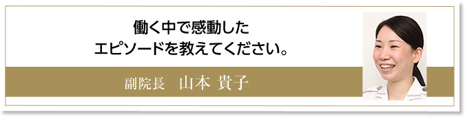 働く中で感動したエピソードを教えて下さい。　副院長　山本貴子